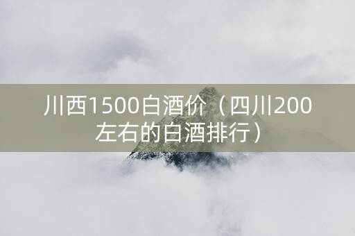 川西1500白酒价（四川200左右的白酒排行）