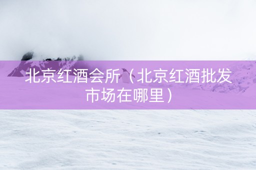 北京红酒会所（北京红酒批发市场在哪里）
