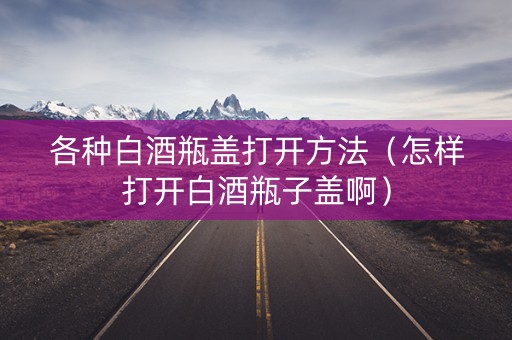 各种白酒瓶盖打开方法（怎样打开白酒瓶子盖啊）
