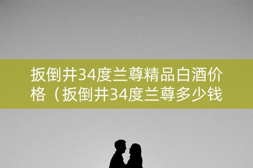 扳倒井34度兰尊精品白酒价格（扳倒井34度兰尊多少钱一箱）