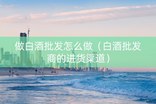 做白酒批发怎么做（白酒批发商的进货渠道）