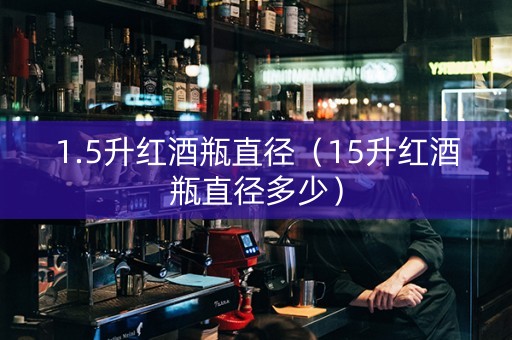 1.5升红酒瓶直径（15升红酒瓶直径多少）