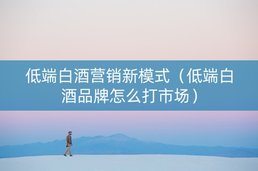 低端白酒营销新模式(低端白酒品牌怎么打市场) 低端白酒营销新模式(低端白酒品牌怎么打市场)