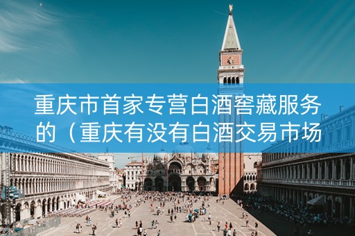 重庆市首家专营白酒窖藏服务的（重庆有没有白酒交易市场）