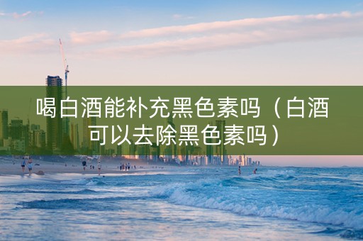 喝白酒能补充黑色素吗（白酒可以去除黑色素吗）