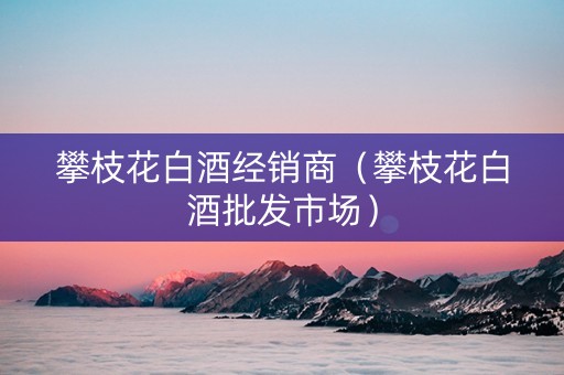 攀枝花白酒经销商（攀枝花白酒批发市场）