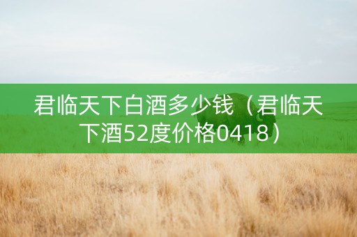君临天下白酒多少钱（君临天下酒52度价格0418）