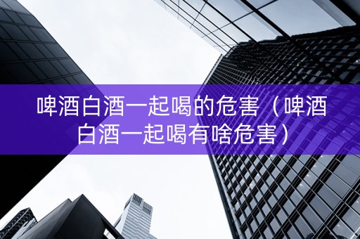 啤酒白酒一起喝的危害（啤酒白酒一起喝有啥危害）