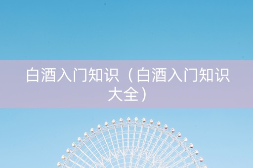 白酒入门知识（白酒入门知识大全）