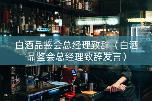 白酒品鉴会总经理致辞（白酒品鉴会总经理致辞发言）