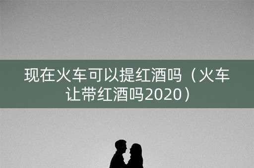 现在火车可以提红酒吗（火车让带红酒吗2020）