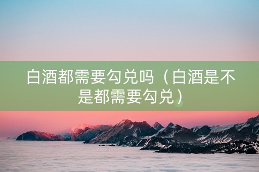 白酒都需要勾兑吗（白酒是不是都需要勾兑）
