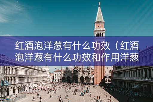 红酒泡洋葱有什么功效（红酒泡洋葱有什么功效和作用洋葱可以吃吗）
