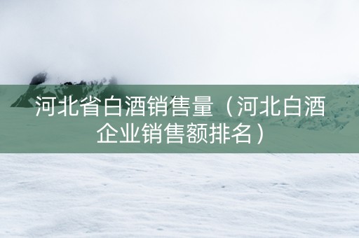 河北省白酒销售量（河北白酒企业销售额排名）
