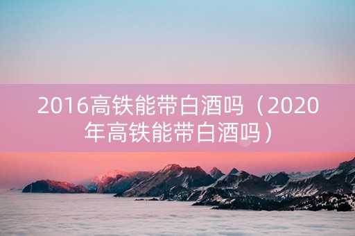 2016高铁能带白酒吗（2020年高铁能带白酒吗）