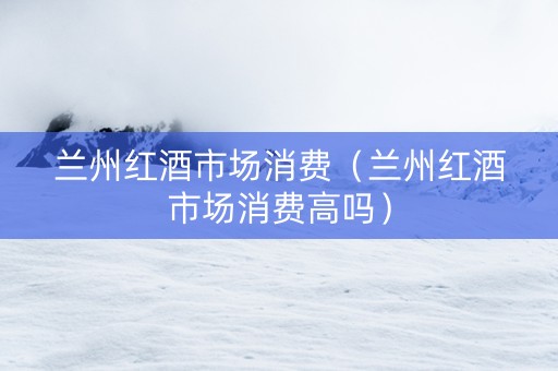 兰州红酒市场消费（兰州红酒市场消费高吗）