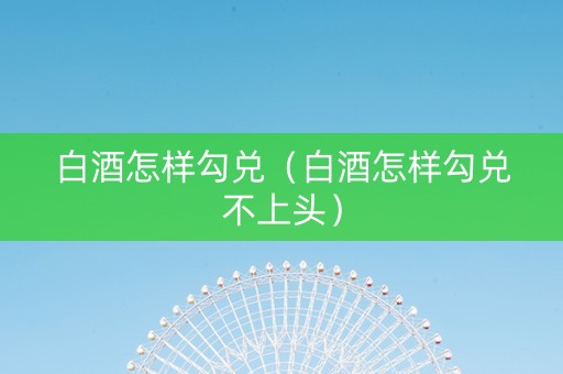 白酒怎样勾兑（白酒怎样勾兑不上头）
