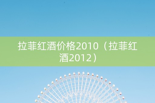 拉菲红酒价格2010（拉菲红酒2012）