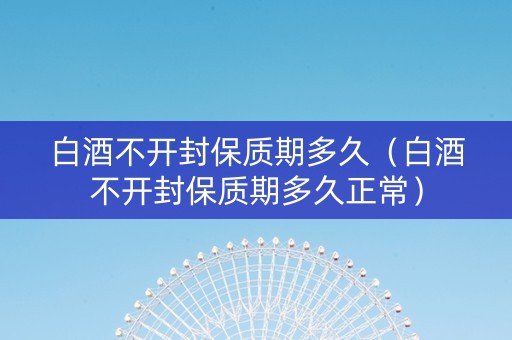 白酒不开封保质期多久（白酒不开封保质期多久正常）