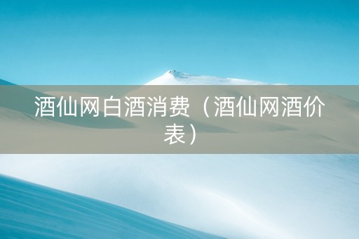 酒仙网白酒消费（酒仙网酒价表）