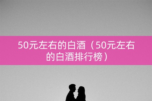 50元左右的白酒（50元左右的白酒排行榜）