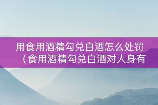用食用酒精勾兑白酒怎么处罚（食用酒精勾兑白酒对人身有害吗）