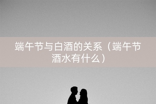 端午节与白酒的关系（端午节酒水有什么）