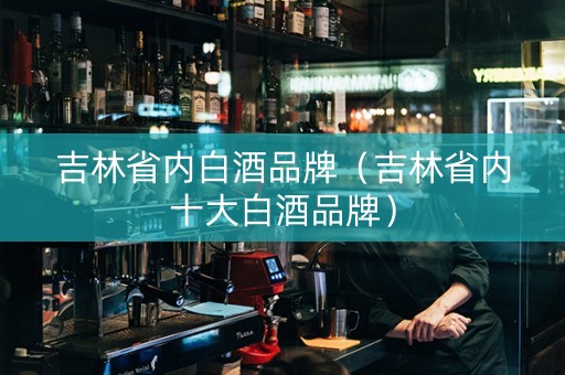 吉林省内白酒品牌（吉林省内十大白酒品牌）