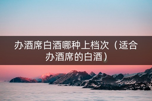 办酒席白酒哪种上档次（适合办酒席的白酒）