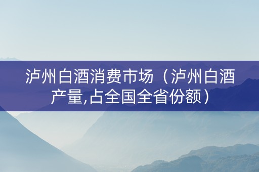 泸州白酒消费市场(泸州白酒产量,占全国全省份额)