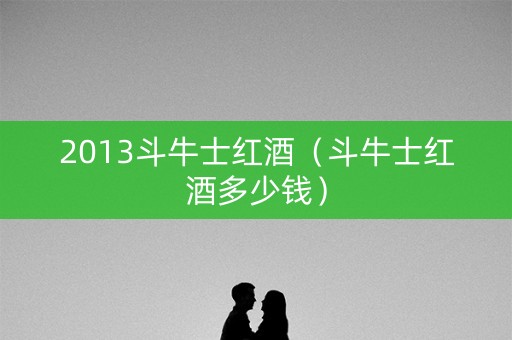 2013斗牛士红酒(斗牛士红酒多少钱)