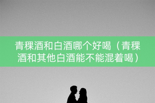青稞酒和白酒哪个好喝（青稞酒和其他白酒能不能混着喝）