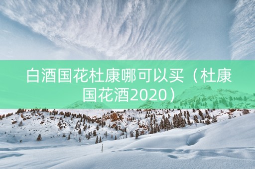 白酒国花杜康哪可以买（杜康国花酒2020）