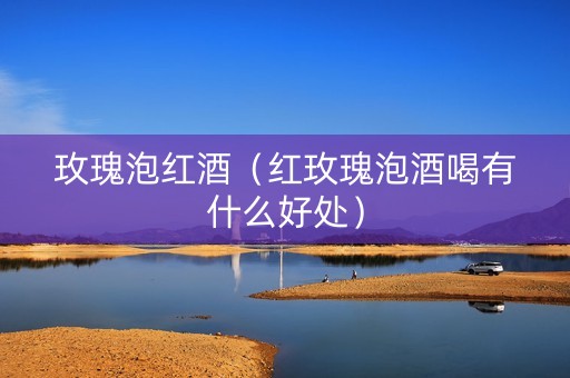 玫瑰泡红酒（红玫瑰泡酒喝有什么好处）