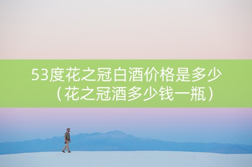 53度花之冠白酒价格是多少(花之冠酒多少钱一瓶) 53度花之冠白酒价格是多少(花之冠酒多少钱一瓶)