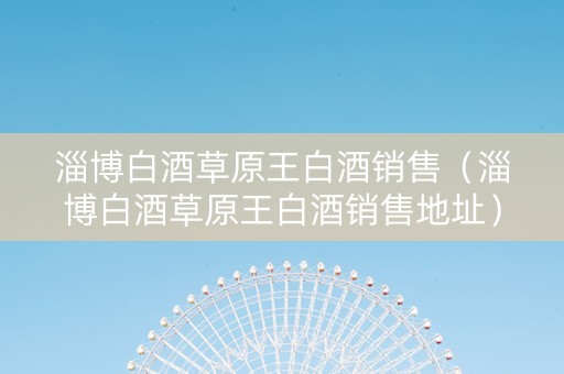 淄博白酒草原王白酒销售(淄博白酒草原王白酒销售地址) 淄博白酒草原王白酒销售(淄博白酒草原王白酒销售地址)