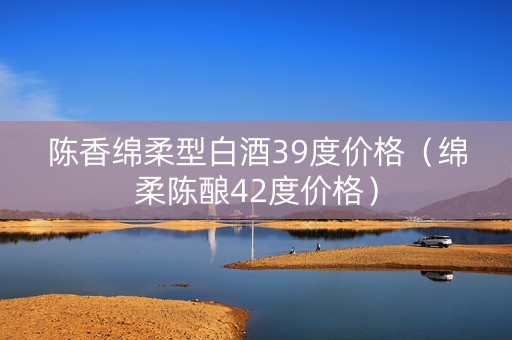 陈香绵柔型白酒39度价格(绵柔陈酿42度价格) 陈香绵柔型白酒39度价格(绵柔陈酿42度价格)