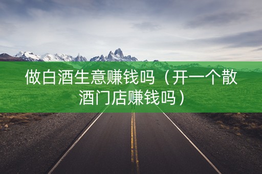做白酒生意赚钱吗(开一个散酒门店赚钱吗) 做白酒生意赚钱吗(开一个散酒门店赚钱吗)