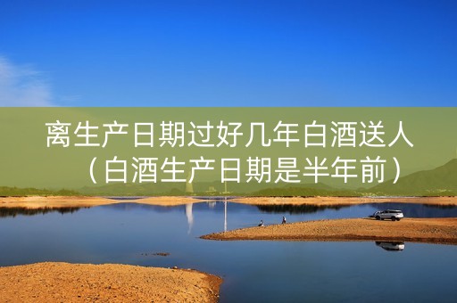离生产日期过好几年白酒送人(白酒生产日期是半年前)