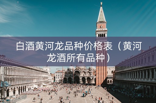 白酒黄河龙品种价格表(黄河龙酒所有品种)