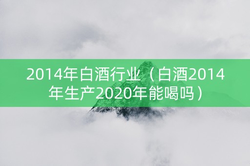 2014年白酒行业(白酒2014年生产2020年能喝吗) 2014年白酒行业(白酒2014年生产2020年能喝吗)