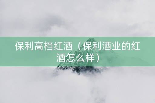 保利高档红酒(保利酒业的红酒怎么样)