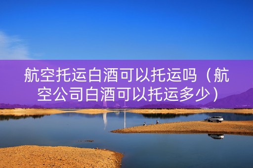 航空托运白酒可以托运吗(航空公司白酒可以托运多少) 航空托运白酒可以托运吗(航空公司白酒可以托运多少)