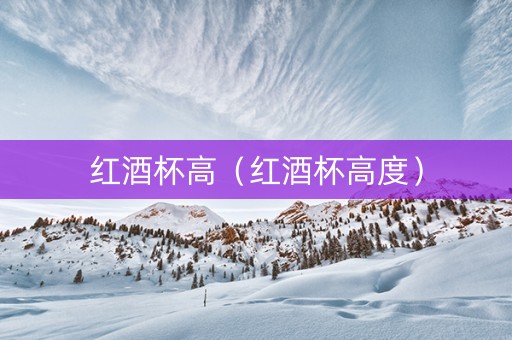 红酒杯高(红酒杯高度) 红酒杯高(红酒杯高度)
