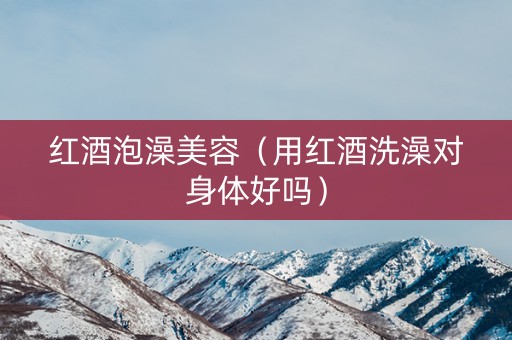 红酒泡澡美容（用红酒洗澡对身体好吗）