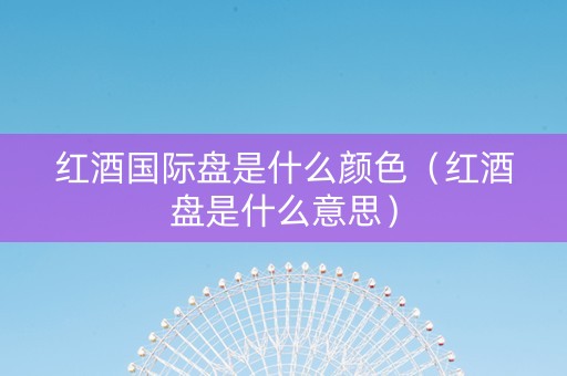 红酒国际盘是什么颜色(红酒盘是什么意思) 红酒国际盘是什么颜色(红酒盘是什么意思)