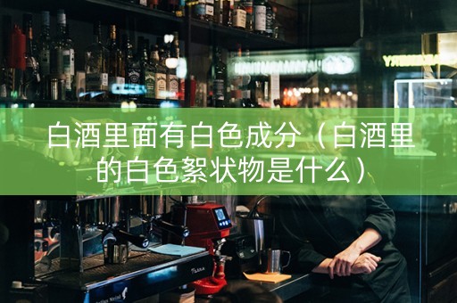 白酒里面有白色成分(白酒里的白色絮状物是什么) 白酒里面有白色成分(白酒里的白色絮状物是什么)