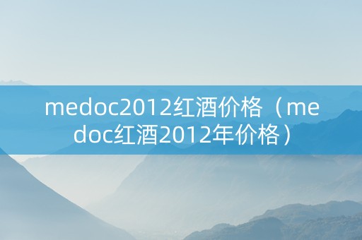 medoc2012红酒价格(medoc红酒2012年价格) medoc2012红酒价格(medoc红酒2012年价格)