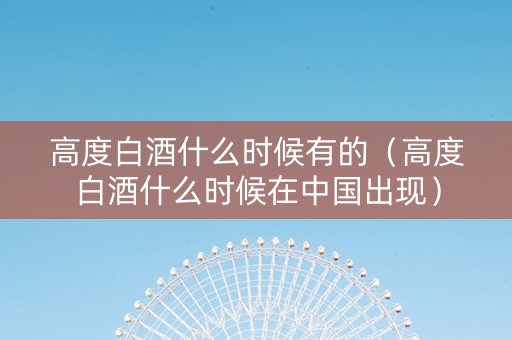 高度白酒什么时候有的(高度白酒什么时候在中国出现) 高度白酒什么时候有的(高度白酒什么时候在中国出现)