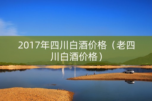 2017年四川白酒价格(老四川白酒价格) 2017年四川白酒价格(老四川白酒价格)